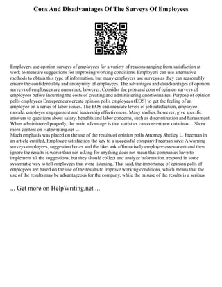 Cons And Disadvantages Of The Surveys Of Employees
Employers use opinion surveys of employees for a variety of reasons ranging from satisfaction at
work to measure suggestions for improving working conditions. Employers can use alternative
methods to obtain this type of information, but many employers use surveys as they can reasonably
ensure the confidentiality and anonymity of employees. The advantages and disadvantages of opinion
surveys of employees are numerous, however. Consider the pros and cons of opinion surveys of
employees before incurring the costs of creating and administering questionnaires. Purpose of opinion
polls employees Entrepreneurs create opinion polls employees (EOS) to get the feeling of an
employee on a series of labor issues. The EOS can measure levels of job satisfaction, employee
morale, employee engagement and leadership effectiveness. Many studies, however, give specific
answers to questions about salary, benefits and labor concerns, such as discrimination and harassment.
When administered properly, the main advantage is that statistics can convert raw data into ... Show
more content on Helpwriting.net ...
Much emphasis was placed on the use of the results of opinion polls Attorney Shelley L. Freeman in
an article entitled, Employee satisfaction the key to a successful company Freeman says: A warning
surveys employees, suggestion boxes and the like: ask affirmatively employee assessment and then
ignore the results is worse than not asking for anything does not mean that companies have to
implement all the suggestions, but they should collect and analyze information. respond in some
systematic way to tell employees that were listening. That said, the importance of opinion polls of
employees are based on the use of the results to improve working conditions, which means that the
use of the results may be advantageous for the company, while the misuse of the results is a serious
... Get more on HelpWriting.net ...
 