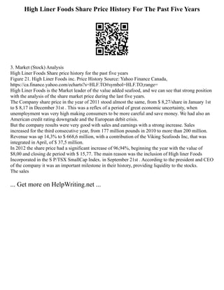 High Liner Foods Share Price History For The Past Five Years
3. Market (Stock) Analysis
High Liner Foods Share price history for the past five years
Figure 21. High Liner Foods inc. Price History Source: Yahoo Finance Canada,
https://ca.finance.yahoo.com/echarts?s=HLF.TO#symbol=HLF.TO;range=
High Liner Foods is the Market leader of the value added seafood, and we can see that strong position
with the analysis of the share market price during the last five years.
The Company share price in the year of 2011 stood almost the same, from $ 8,27/share in January 1st
to $ 8,17 in December 31st . This was a reflex of a period of great economic uncertainty, when
unemployment was very high making consumers to be more careful and save money. We had also an
American credit rating downgrade and the European debit crisis.
But the company results were very good with sales and earnings with a strong increase. Sales
increased for the third consecutive year, from 177 million pounds in 2010 to more than 200 million.
Revenue was up 14,3% to $ 668,6 million, with a contribution of the Viking Seafoods Inc, that was
integrated in April, of $ 37,5 million.
In 2012 the share price had a significant increase of 96,94%, beginning the year with the value of
$8,00 and closing de period with $ 15,77. The main reason was the inclusion of High liner Foods
Incorporated in the S P/TSX SmallCap Index. in September 21st . According to the president and CEO
of the company it was an important milestone in their history, providing liquidity to the stocks.
The sales
... Get more on HelpWriting.net ...
 