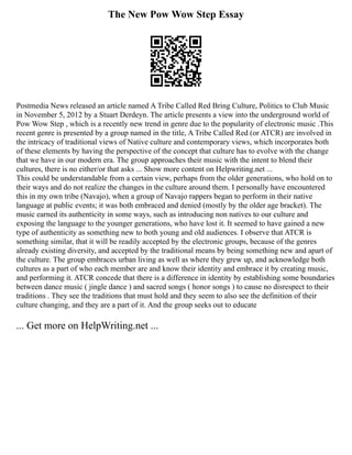 The New Pow Wow Step Essay
Postmedia News released an article named A Tribe Called Red Bring Culture, Politics to Club Music
in November 5, 2012 by a Stuart Derdeyn. The article presents a view into the underground world of
Pow Wow Step , which is a recently new trend in genre due to the popularity of electronic music .This
recent genre is presented by a group named in the title, A Tribe Called Red (or ATCR) are involved in
the intricacy of traditional views of Native culture and contemporary views, which incorporates both
of these elements by having the perspective of the concept that culture has to evolve with the change
that we have in our modern era. The group approaches their music with the intent to blend their
cultures, there is no either/or that asks ... Show more content on Helpwriting.net ...
This could be understandable from a certain view, perhaps from the older generations, who hold on to
their ways and do not realize the changes in the culture around them. I personally have encountered
this in my own tribe (Navajo), when a group of Navajo rappers began to perform in their native
language at public events; it was both embraced and denied (mostly by the older age bracket). The
music earned its authenticity in some ways, such as introducing non natives to our culture and
exposing the language to the younger generations, who have lost it. It seemed to have gained a new
type of authenticity as something new to both young and old audiences. I observe that ATCR is
something similar, that it will be readily accepted by the electronic groups, because of the genres
already existing diversity, and accepted by the traditional means by being something new and apart of
the culture. The group embraces urban living as well as where they grew up, and acknowledge both
cultures as a part of who each member are and know their identity and embrace it by creating music,
and performing it. ATCR concede that there is a difference in identity by establishing some boundaries
between dance music ( jingle dance ) and sacred songs ( honor songs ) to cause no disrespect to their
traditions . They see the traditions that must hold and they seem to also see the definition of their
culture changing, and they are a part of it. And the group seeks out to educate
... Get more on HelpWriting.net ...
 
