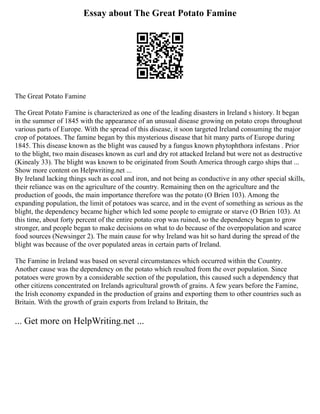 Essay about The Great Potato Famine
The Great Potato Famine
The Great Potato Famine is characterized as one of the leading disasters in Ireland s history. It began
in the summer of 1845 with the appearance of an unusual disease growing on potato crops throughout
various parts of Europe. With the spread of this disease, it soon targeted Ireland consuming the major
crop of potatoes. The famine began by this mysterious disease that hit many parts of Europe during
1845. This disease known as the blight was caused by a fungus known phytophthora infestans . Prior
to the blight, two main diseases known as curl and dry rot attacked Ireland but were not as destructive
(Kinealy 33). The blight was known to be originated from South America through cargo ships that ...
Show more content on Helpwriting.net ...
By Ireland lacking things such as coal and iron, and not being as conductive in any other special skills,
their reliance was on the agriculture of the country. Remaining then on the agriculture and the
production of goods, the main importance therefore was the potato (O Brien 103). Among the
expanding population, the limit of potatoes was scarce, and in the event of something as serious as the
blight, the dependency became higher which led some people to emigrate or starve (O Brien 103). At
this time, about forty percent of the entire potato crop was ruined, so the dependency began to grow
stronger, and people began to make decisions on what to do because of the overpopulation and scarce
food sources (Newsinger 2). The main cause for why Ireland was hit so hard during the spread of the
blight was because of the over populated areas in certain parts of Ireland.
The Famine in Ireland was based on several circumstances which occurred within the Country.
Another cause was the dependency on the potato which resulted from the over population. Since
potatoes were grown by a considerable section of the population, this caused such a dependency that
other citizens concentrated on Irelands agricultural growth of grains. A few years before the Famine,
the Irish economy expanded in the production of grains and exporting them to other countries such as
Britain. With the growth of grain exports from Ireland to Britain, the
... Get more on HelpWriting.net ...
 