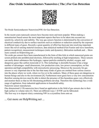 Zinc Oxide Semiconductors Nanowires ( The ) For Gas Detection
Tin Oxide Semiconductors Nanowires(NW) for Gas Detection.
In the recent years nanoscale sensors have become more and more popular. When making a
nanostructure based sensor the most important aspects that have to be taken into account are:
sensitivity, selectivity and stability. The way gas sensors function is determined by the convection of
electrical conductivity due to surface reactions such as oxidation or reduction caused by the exposure
to different types of gases. Recently a great quantity of effort has been put into resolving important
issues like novel sensing material resources, data analytical method (Fast Fourier and wave transform,
pattern recognition), measurement techniques (static and dynamic), fabrication methods and ... Show
more content on Helpwriting.net ...
Tin oxide gas sensors have been manufactured in the form of thin foils in which nanosized grains are
screen printed onto prefabricated electrons, followed by torching at high temperatures. These sensors
can easily detect substances like hydrogen, vapour particles emitted by alcohol, oxygen, and
dangerous gases like carbon monoxide [2 3]. This technology is desirable because it has a large
number of advantages: small dimensions, low production costs, low power consumption, on line
operation and high compatibility with microelectric processing. Moreover the necessity for gas
sensors is very important due to the fact that many kinds of gases are emitted from various sources
into the places where we work, where we live or in the outdoors. Many of these gases are dangerous to
human beings and also to the environment [4]. Furthermore most gases have a very low concentration
therefore sensing devices must be able to detect the presence of this hazardous gases very effectively
and monitor them so that no life threatening problems develop. Therefore this technology has a wide
range of appliation, from industrial applications to household safety.
Nanowire sensor manufacture.
One dimensional (1 D) nanowires have found an application in the field of gas sensors due to their
high surface to volume ratio [3]. There are different ways 1 D NW can be fabricated:
The first way is to deposit slurry containing NW in a crystalline form onto an
... Get more on HelpWriting.net ...
 