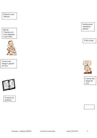 Formateur : Stéphane RISPAL La lettre de motivation Année 2010-2011 9
Prénom, nom,
Adresse
Ville et date
Interlocuteur
entreprise,
adresse
Réf de
l’annonce (si
vous répondez
à une offre)
Laissez une
marge à gauche
de 5cm
Formule de
politesse
Laissez une
marge de
1cm
 