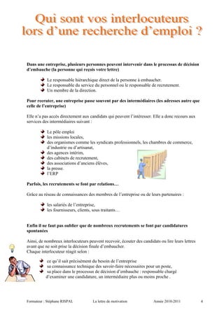 Dans une entreprise, plusieurs personnes peuvent intervenir dans le processus de décision
d’embauche (la personne qui reçois votre lettre)
Le responsable hiérarchique direct de la personne à embaucher.
Le responsable du service du personnel ou le responsable de recrutement.
Un membre de la direction.
Pour recruter, une entreprise passe souvent par des intermédiaires (les adresses autre que
celle de l’entreprise)
Elle n’a pas accès directement aux candidats qui peuvent l’intéresser. Elle a donc recours aux
services des intermédiaires suivant :
Le pôle emploi
les missions locales,
des organismes comme les syndicats professionnels, les chambres de commerce,
d’industrie ou d’artisanat,
des agences intérim,
des cabinets de recrutement,
des associations d’anciens élèves,
la presse.
l’ERP
Parfois, les recrutements se font par relations…
Grâce au réseau de connaissances des membres de l’entreprise ou de leurs partenaires :
les salariés de l’entreprise,
les fournisseurs, clients, sous traitants…
Enfin il ne faut pas oublier que de nombreux recrutements se font par candidatures
spontanées
Ainsi, de nombreux interlocuteurs peuvent recevoir, écouter des candidats ou lire leurs lettres
avant que ne soit prise la décision finale d’embaucher.
Chaque interlocuteur réagit selon :
ce qu’il sait précisément du besoin de l’entreprise
sa connaissance technique des savoir-faire nécessaires pour un poste,
sa place dans le processus de décision d’embauche : responsable chargé
d’examiner une candidature, un intermédiaire plus ou moins proche .
Formateur : Stéphane RISPAL La lettre de motivation Année 2010-2011 4
 