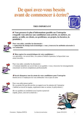 TRES IMPORTANT
Vous procurer le plus d’informations possible sur l’entreprise
à laquelle vous adressez une candidature (son activité, ses métiers, ses
postes, sa taille, ses clients, ses problèmes, ses projets, les horaires, la
pénibilité )
Pour vous aider, consultez les documents :
« exploration du champ socio-économique » vous y trouverez les méthodes nécessaire à
vos recherches
Bien repérer les caractéristiques de votre candidature :
vos spécialités, vos savoir-faire, vos centres d’intérêt et passions, la façon dont vous
aimez travailler…
Pour vous aider, consultez les documents :
« Comment identifier ses savoir-faire et ses qualités » vous y trouverez les renseignements
concernant vos divers compétences professionnelle
Savoir démontrer tous les atouts de votre candidature pour l’entreprise
Donné envie à l’employeur de vous embaucher vous et pas un autre
Pour vous aider pensez parler :
De vos points fort qui doivent être en rapport avec les attentes de l’entreprise
( habitué au travail en équipe, expériences dans se secteur, la polyvalence )
De vos qualités en corrélation avec le poste à pourvoir
(rapide, précis, sens de la créativité )
Formateur : Stéphane RISPAL La lettre de motivation Année 2010-2011 5
 