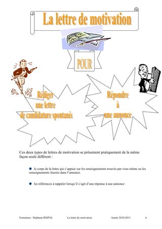 Ces deux types de lettres de motivation se présentent pratiquement de la même
façon seule diffèrent :
le corps de la lettre qui s’appuie sur les renseignements trouvés par vous même ou les
renseignements fournis dans l’annonce.
les références à rappeler lorsqu’il s’agit d’une réponse à une annonce
Formateur : Stéphane RISPAL La lettre de motivation Année 2010-2011 6
 