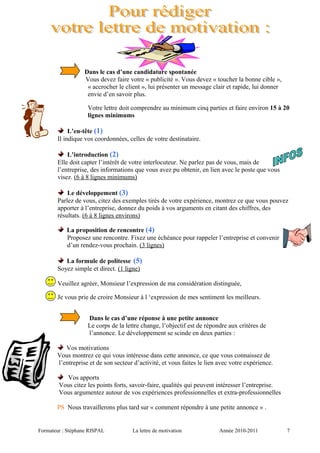 Dans le cas d’une candidature spontanée
Vous devez faire votre « publicité ». Vous devez « toucher la bonne cible »,
« accrocher le client », lui présenter un message clair et rapide, lui donner
envie d’en savoir plus.
Votre lettre doit comprendre au minimum cinq parties et faire environ 15 à 20
lignes minimums
L’en-tête (1)
Il indique vos coordonnées, celles de votre destinataire.
L’introduction (2)
Elle doit capter l’intérêt de votre interlocuteur. Ne parlez pas de vous, mais de
l’entreprise, des informations que vous avez pu obtenir, en lien avec le poste que vous
visez. (6 à 8 lignes minimums)
Le développement (3)
Parlez de vous, citez des exemples tirés de votre expérience, montrez ce que vous pouvez
apporter à l’entreprise, donnez du poids à vos arguments en citant des chiffres, des
résultats. (6 à 8 lignes environs)
La proposition de rencontre (4)
Proposez une rencontre. Fixez une échéance pour rappeler l’entreprise et convenir
d’un rendez-vous prochain. (3 lignes)
La formule de politesse (5)
Soyez simple et direct. (1 ligne)
Veuillez agréer, Monsieur l’expression de ma considération distinguée,
Je vous prie de croire Monsieur à l ‘expression de mes sentiment les meilleurs.
Dans le cas d’une réponse à une petite annonce
Le corps de la lettre change, l’objectif est de répondre aux critères de
l’annonce. Le développement se scinde en deux parties :
Vos motivations
Vous montrez ce qui vous intéresse dans cette annonce, ce que vous connaissez de
l’entreprise et de son secteur d’activité, et vous faites le lien avec votre expérience.
Vos apports
Vous citez les points forts, savoir-faire, qualités qui peuvent intéresser l’entreprise.
Vous argumentez autour de vos expériences professionnelles et extra-professionnelles
PS Nous travaillerons plus tard sur « comment répondre à une petite annonce » .
Formateur : Stéphane RISPAL La lettre de motivation Année 2010-2011 7
 