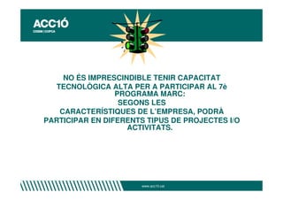 NO ÉS IMPRESCINDIBLE TENIR CAPACITAT
  TECNOLÒGICA ALTA PER A PARTICIPAR AL 7è
                 PROGRAMA MARC:
                  SEGONS LES
   CARACTERÍSTIQUES DE L’EMPRESA, PODRÀ
PARTICIPAR EN DIFERENTS TIPUS DE PROJECTES I/O
                    ACTIVITATS.




                       www.acc10.cat
 