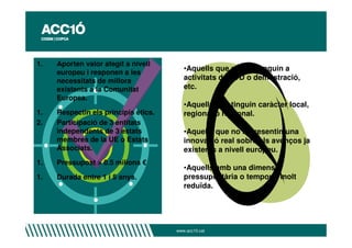 1.   Aporten valor afegit a nivell
                                         •Aquells que no responguin a
     europeu i responen a les
     necessitats de millora              activitats de R+D o demostració,
     existents a la Comunitat            etc.
     Europea.
                                         •Aquells que tinguin caràcter local,
1.   Respectin els principis ètics.      regional o nacional.
2.   Participació de 3 entitats
     independents de 3 estats            •Aquells que no representin una
     membres de la UE o Estats           innovació real sobre els avenços ja
     Associats.                          existents a nivell europeu.
1.   Pressupost > 0.5 milions €
                                         •Aquells amb una dimensió
1.   Durada entre 1 i 5 anys.            pressupostària o temporal molt
                                         reduïda.




                                      www.acc10.cat
 