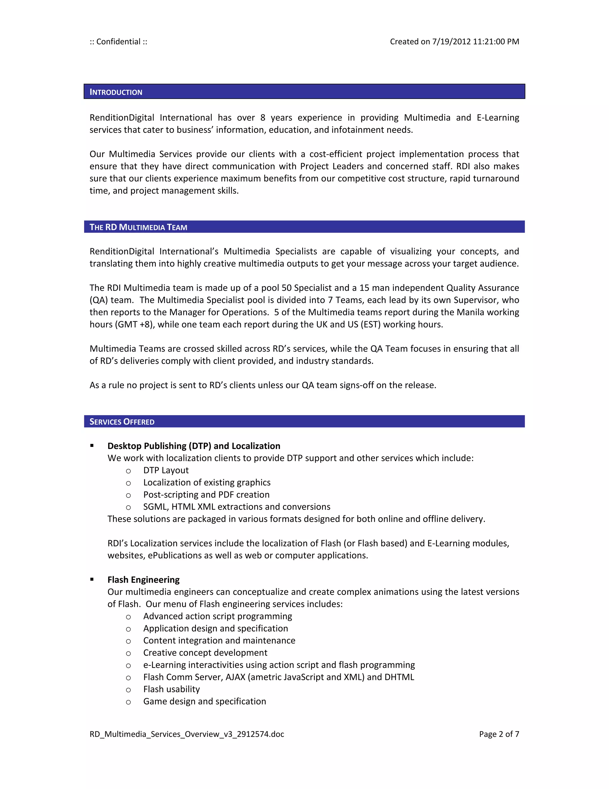 :: Confidential ::                                                           Created on 7/19/2012 11:21:00 PM




INTRODUCTION

RenditionDigital International has over 8 years experience in providing Multimedia and E-Learning
services that cater to business’ information, education, and infotainment needs.

Our Multimedia Services provide our clients with a cost-efficient project implementation process that
ensure that they have direct communication with Project Leaders and concerned staff. RDI also makes
sure that our clients experience maximum benefits from our competitive cost structure, rapid turnaround
time, and project management skills.


THE RD MULTIMEDIA TEAM

RenditionDigital International’s Multimedia Specialists are capable of visualizing your concepts, and
translating them into highly creative multimedia outputs to get your message across your target audience.

The RDI Multimedia team is made up of a pool 50 Specialist and a 15 man independent Quality Assurance
(QA) team. The Multimedia Specialist pool is divided into 7 Teams, each lead by its own Supervisor, who
then reports to the Manager for Operations. 5 of the Multimedia teams report during the Manila working
hours (GMT +8), while one team each report during the UK and US (EST) working hours.

Multimedia Teams are crossed skilled across RD’s services, while the QA Team focuses in ensuring that all
of RD’s deliveries comply with client provided, and industry standards.

As a rule no project is sent to RD’s clients unless our QA team signs-off on the release.


SERVICES OFFERED

     Desktop Publishing (DTP) and Localization
     We work with localization clients to provide DTP support and other services which include:
         o DTP Layout
         o Localization of existing graphics
         o Post-scripting and PDF creation
         o SGML, HTML XML extractions and conversions
     These solutions are packaged in various formats designed for both online and offline delivery.

     RDI’s Localization services include the localization of Flash (or Flash based) and E-Learning modules,
     websites, ePublications as well as web or computer applications.

     Flash Engineering
     Our multimedia engineers can conceptualize and create complex animations using the latest versions
     of Flash. Our menu of Flash engineering services includes:
          o Advanced action script programming
          o Application design and specification
          o Content integration and maintenance
          o Creative concept development
          o e-Learning interactivities using action script and flash programming
          o Flash Comm Server, AJAX (ametric JavaScript and XML) and DHTML
          o Flash usability
          o Game design and specification


RD_Multimedia_Services_Overview_v3_2912574.doc                                                     Page 2 of 7
 