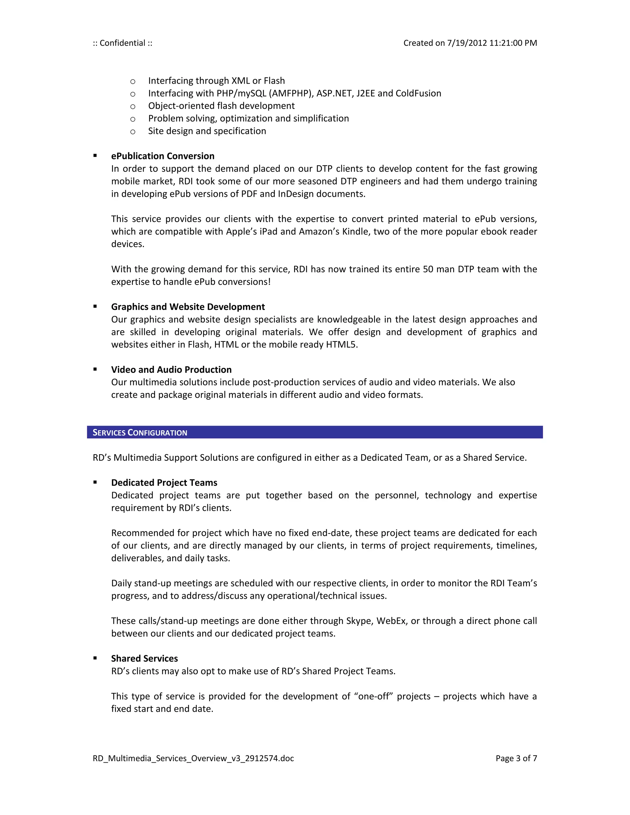 :: Confidential ::                                                         Created on 7/19/2012 11:21:00 PM



           o    Interfacing through XML or Flash
           o    Interfacing with PHP/mySQL (AMFPHP), ASP.NET, J2EE and ColdFusion
           o    Object-oriented flash development
           o    Problem solving, optimization and simplification
           o    Site design and specification

     ePublication Conversion
     In order to support the demand placed on our DTP clients to develop content for the fast growing
     mobile market, RDI took some of our more seasoned DTP engineers and had them undergo training
     in developing ePub versions of PDF and InDesign documents.

     This service provides our clients with the expertise to convert printed material to ePub versions,
     which are compatible with Apple’s iPad and Amazon’s Kindle, two of the more popular ebook reader
     devices.

     With the growing demand for this service, RDI has now trained its entire 50 man DTP team with the
     expertise to handle ePub conversions!

     Graphics and Website Development
     Our graphics and website design specialists are knowledgeable in the latest design approaches and
     are skilled in developing original materials. We offer design and development of graphics and
     websites either in Flash, HTML or the mobile ready HTML5.

     Video and Audio Production
     Our multimedia solutions include post-production services of audio and video materials. We also
     create and package original materials in different audio and video formats.


SERVICES CONFIGURATION

RD’s Multimedia Support Solutions are configured in either as a Dedicated Team, or as a Shared Service.

     Dedicated Project Teams
     Dedicated project teams are put together based on the personnel, technology and expertise
     requirement by RDI’s clients.

     Recommended for project which have no fixed end-date, these project teams are dedicated for each
     of our clients, and are directly managed by our clients, in terms of project requirements, timelines,
     deliverables, and daily tasks.

     Daily stand-up meetings are scheduled with our respective clients, in order to monitor the RDI Team’s
     progress, and to address/discuss any operational/technical issues.

     These calls/stand-up meetings are done either through Skype, WebEx, or through a direct phone call
     between our clients and our dedicated project teams.

     Shared Services
     RD’s clients may also opt to make use of RD’s Shared Project Teams.

     This type of service is provided for the development of “one-off” projects – projects which have a
     fixed start and end date.



RD_Multimedia_Services_Overview_v3_2912574.doc                                                   Page 3 of 7
 