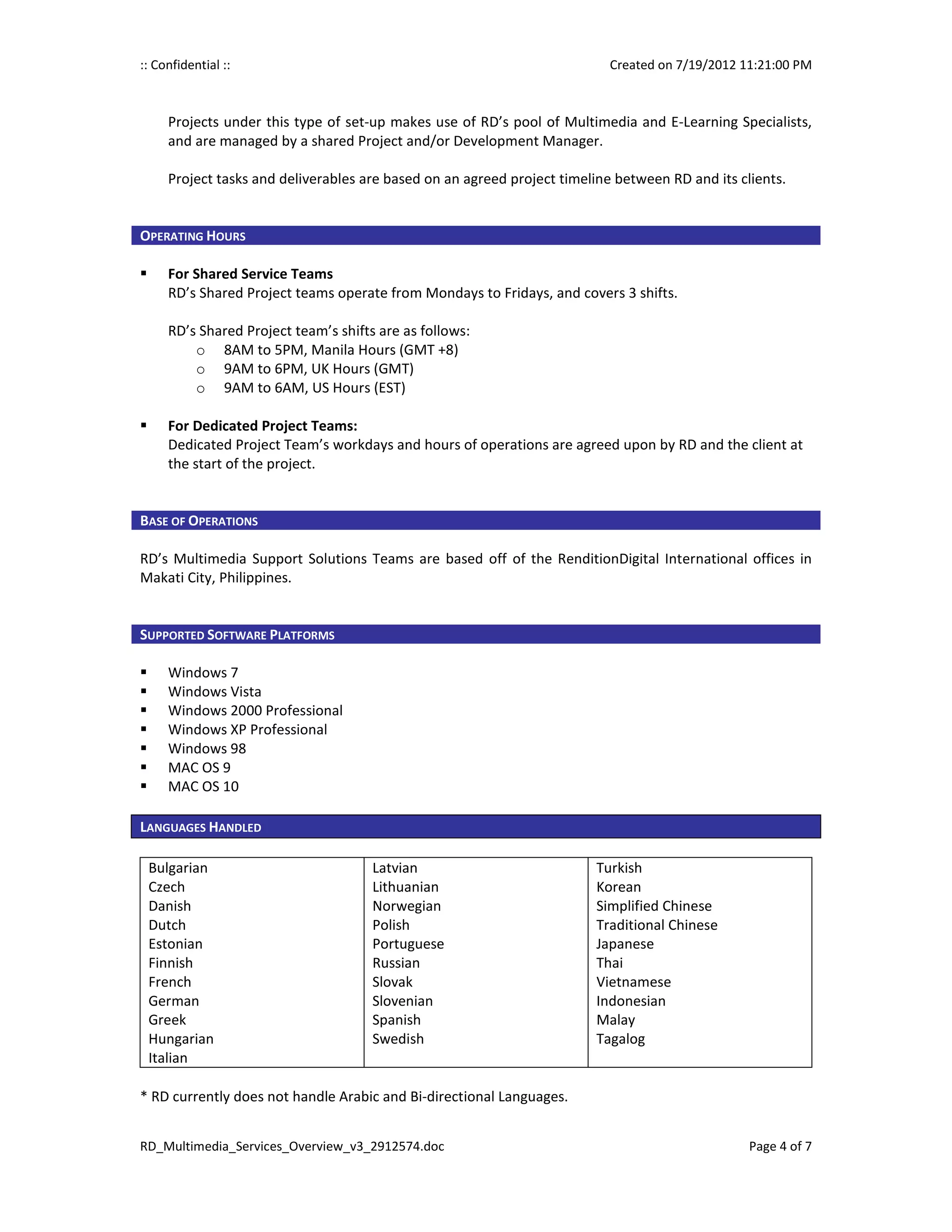 :: Confidential ::                                                         Created on 7/19/2012 11:21:00 PM



     Projects under this type of set-up makes use of RD’s pool of Multimedia and E-Learning Specialists,
     and are managed by a shared Project and/or Development Manager.

     Project tasks and deliverables are based on an agreed project timeline between RD and its clients.


OPERATING HOURS

     For Shared Service Teams
     RD’s Shared Project teams operate from Mondays to Fridays, and covers 3 shifts.

     RD’s Shared Project team’s shifts are as follows:
         o 8AM to 5PM, Manila Hours (GMT +8)
         o 9AM to 6PM, UK Hours (GMT)
         o 9AM to 6AM, US Hours (EST)

     For Dedicated Project Teams:
     Dedicated Project Team’s workdays and hours of operations are agreed upon by RD and the client at
     the start of the project.


BASE OF OPERATIONS

RD’s Multimedia Support Solutions Teams are based off of the RenditionDigital International offices in
Makati City, Philippines.


SUPPORTED SOFTWARE PLATFORMS

     Windows 7
     Windows Vista
     Windows 2000 Professional
     Windows XP Professional
     Windows 98
     MAC OS 9
     MAC OS 10

LANGUAGES HANDLED

 Bulgarian                            Latvian                           Turkish
 Czech                                Lithuanian                        Korean
 Danish                               Norwegian                         Simplified Chinese
 Dutch                                Polish                            Traditional Chinese
 Estonian                             Portuguese                        Japanese
 Finnish                              Russian                           Thai
 French                               Slovak                            Vietnamese
 German                               Slovenian                         Indonesian
 Greek                                Spanish                           Malay
 Hungarian                            Swedish                           Tagalog
 Italian

* RD currently does not handle Arabic and Bi-directional Languages.


RD_Multimedia_Services_Overview_v3_2912574.doc                                                   Page 4 of 7
 