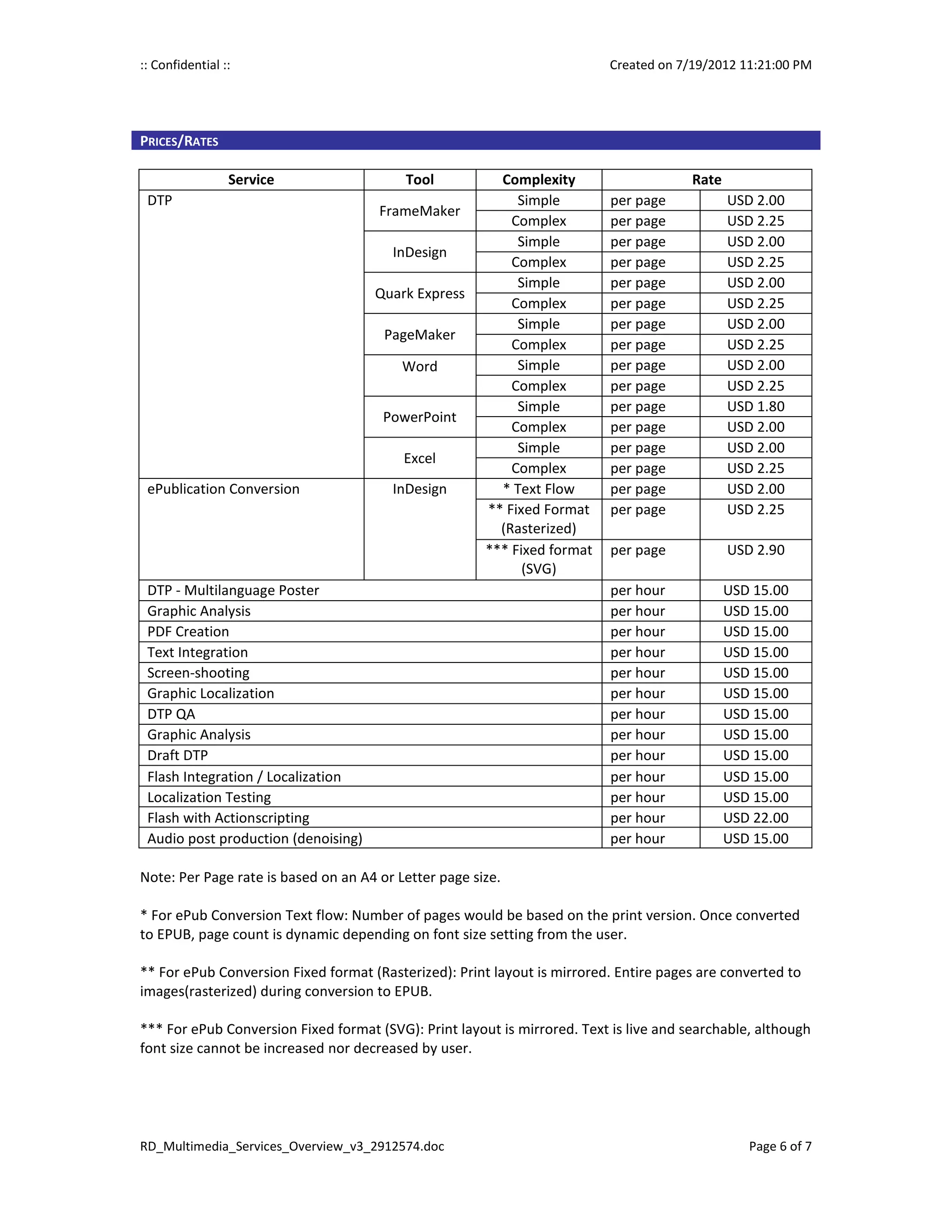 :: Confidential ::                                                        Created on 7/19/2012 11:21:00 PM




PRICES/RATES

                 Service                  Tool           Complexity                     Rate
 DTP                                                        Simple         per page            USD 2.00
                                      FrameMaker
                                                           Complex         per page            USD 2.25
                                                            Simple         per page            USD 2.00
                                        InDesign
                                                           Complex         per page            USD 2.25
                                                            Simple         per page            USD 2.00
                                     Quark Express
                                                           Complex         per page            USD 2.25
                                                            Simple         per page            USD 2.00
                                       PageMaker
                                                           Complex         per page            USD 2.25
                                          Word              Simple         per page            USD 2.00
                                                           Complex         per page            USD 2.25
                                                            Simple         per page            USD 1.80
                                       PowerPoint
                                                           Complex         per page            USD 2.00
                                                            Simple         per page            USD 2.00
                                          Excel
                                                           Complex         per page            USD 2.25
 ePublication Conversion                InDesign         * Text Flow       per page            USD 2.00
                                                       ** Fixed Format     per page            USD 2.25
                                                         (Rasterized)
                                                       *** Fixed format    per page            USD 2.90
                                                             (SVG)
 DTP - Multilanguage Poster                                                per hour            USD 15.00
 Graphic Analysis                                                          per hour            USD 15.00
 PDF Creation                                                              per hour            USD 15.00
 Text Integration                                                          per hour            USD 15.00
 Screen-shooting                                                           per hour            USD 15.00
 Graphic Localization                                                      per hour            USD 15.00
 DTP QA                                                                    per hour            USD 15.00
 Graphic Analysis                                                          per hour            USD 15.00
 Draft DTP                                                                 per hour            USD 15.00
 Flash Integration / Localization                                          per hour            USD 15.00
 Localization Testing                                                      per hour            USD 15.00
 Flash with Actionscripting                                                per hour            USD 22.00
 Audio post production (denoising)                                         per hour            USD 15.00

Note: Per Page rate is based on an A4 or Letter page size.

* For ePub Conversion Text flow: Number of pages would be based on the print version. Once converted
to EPUB, page count is dynamic depending on font size setting from the user.

** For ePub Conversion Fixed format (Rasterized): Print layout is mirrored. Entire pages are converted to
images(rasterized) during conversion to EPUB.

*** For ePub Conversion Fixed format (SVG): Print layout is mirrored. Text is live and searchable, although
font size cannot be increased nor decreased by user.




RD_Multimedia_Services_Overview_v3_2912574.doc                                                    Page 6 of 7
 