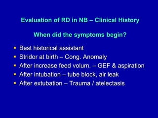 Evaluation of RD in NB – Clinical History
When did the symptoms begin?
 Best historical assistant
 Stridor at birth – Cong. Anomaly
 After increase feed volum. – GEF & aspiration
 After intubation – tube block, air leak
 After extubation – Trauma / atelectasis
 