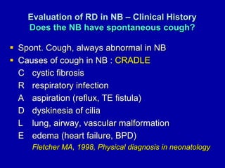 Evaluation of RD in NB – Clinical History
Does the NB have spontaneous cough?
 Spont. Cough, always abnormal in NB
 Causes of cough in NB : CRADLE
C cystic fibrosis
R respiratory infection
A aspiration (reflux, TE fistula)
D dyskinesia of cilia
L lung, airway, vascular malformation
E edema (heart failure, BPD)
Fletcher MA, 1998, Physical diagnosis in neonatology
 