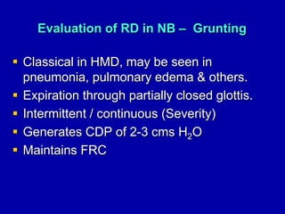 Evaluation of RD in NB – Grunting
 Classical in HMD, may be seen in
pneumonia, pulmonary edema & others.
 Expiration through partially closed glottis.
 Intermittent / continuous (Severity)
 Generates CDP of 2-3 cms H2O
 Maintains FRC
 