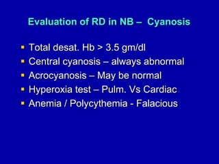 Evaluation of RD in NB – Cyanosis
 Total desat. Hb > 3.5 gm/dl
 Central cyanosis – always abnormal
 Acrocyanosis – May be normal
 Hyperoxia test – Pulm. Vs Cardiac
 Anemia / Polycythemia - Falacious
 