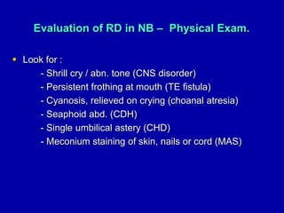 Evaluation of RD in NB – Physical Exam.
 Look for :
- Shrill cry / abn. tone (CNS disorder)
- Persistent frothing at mouth (TE fistula)
- Cyanosis, relieved on crying (choanal atresia)
- Seaphoid abd. (CDH)
- Single umbilical astery (CHD)
- Meconium staining of skin, nails or cord (MAS)
 