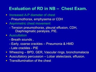 Evaluation of RD in NB – Chest Exam.
 Increased A-P diameter of chest
- Pneumothorax, emphysema or CDH
 Asymmetric chest movement
- Tension pneumothorax, pleural effusion, CDH,
Diaphragmatic paralysis, PIE.
 Auscultation
- Breath sounds ,
- Early, coarse crackles – Pneumonia & HMD
- Late crackles - PIE
 Wheezing – BPD, GER, Vascular rings, bronchomalacia
 Auscultatory percussion – Lobar atelectasis, effusion.
 Transillumination of the chest
 