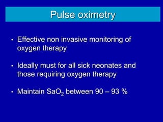 Pulse oximetry
• Effective non invasive monitoring of
oxygen therapy
• Ideally must for all sick neonates and
those requiring oxygen therapy
• Maintain SaO2 between 90 – 93 %
 