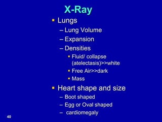 X-Ray
 Lungs
– Lung Volume
– Expansion
– Densities
 Fluid/ collapse
(atelectasis)>>white
 Free Air>>dark
 Mass
 Heart shape and size
– Boot shaped
– Egg or Oval shaped
– cardiomegaly
40
 