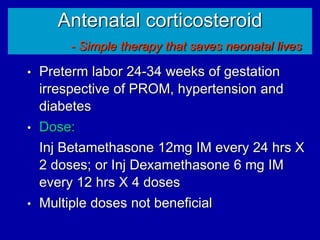 Antenatal corticosteroid
- Simple therapy that saves neonatal lives
• Preterm labor 24-34 weeks of gestation
irrespective of PROM, hypertension and
diabetes
• Dose:
Inj Betamethasone 12mg IM every 24 hrs X
2 doses; or Inj Dexamethasone 6 mg IM
every 12 hrs X 4 doses
• Multiple doses not beneficial
 