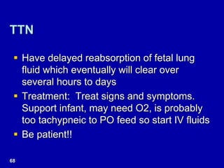 TTN
 Have delayed reabsorption of fetal lung
fluid which eventually will clear over
several hours to days
 Treatment: Treat signs and symptoms.
Support infant, may need O2, is probably
too tachypneic to PO feed so start IV fluids
 Be patient!!
68
 
