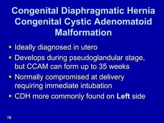 Congenital Diaphragmatic Hernia
Congenital Cystic Adenomatoid
Malformation
 Ideally diagnosed in utero
 Develops during pseudoglandular stage,
but CCAM can form up to 35 weeks
 Normally compromised at delivery
requiring immediate intubation
 CDH more commonly found on Left side
78
 