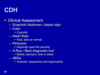 CDH
 Clinical Assessment
– Scaphoid Abdomen- classic sign
– Color
 Cyanotic
– Heart Rate
 Fast, slow or normal
– Perfusion
 Depends upon the severity
– X-Ray—Best diagnostic tool
 Bowel, stomach, liver in chest
– ABGs
 Acidosis, hypoxemia and hypercarbia
81
 