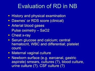 Evaluation of RD in NB
 History and physical examination
 Dawnes’ or RDS score (clinical)
 Arterial blood gases
Pulse oximetry – SaO2
 Chest x-ray
 Serum glucose and calcium; central
hematocrit, WBC and differential; platelet
count.
 Maternal vaginal culture
 Newborn surface (e.g. earcanal, gastric
aspirate) smears, cultures (?), blood culture,
urine culture (?). CSF culture (?)
 