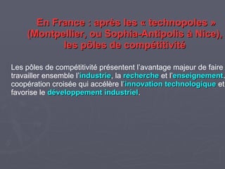 En France : après les « technopoles » (Montpellier, ou Sophia-Antipolis à Nice), les pôles de compétitivité Les pôles de compétitivité présentent l’avantage majeur de faire travailler ensemble l’ industrie , la recherche et l’ enseignement . Une coopération croisée qui accélère l ’innovation technologique et favorise le développement industriel . Source : Conseil Régional de Basse-Normandie, http://www.cr-basse-normandie.fr