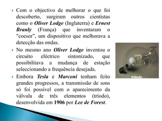  Com o objectivo de melhorar o que foi
descoberto, surgiram outros cientistas
como o Oliver Lodge (Inglaterra) e Ernest
Branly (França) que inventaram o
"coesor”, um dispositivo que melhorava a
detecção das ondas.
 No mesmo ano Oliver Lodge inventou o
circuito eléctrico sintonizado, que
possibilitava a mudança de estação
seleccionando a frequência desejada.
 Embora Tesla e Marconi tenham feito
grandes progressos, a transmissão de sons
só foi possível com o aparecimento da
válvula de três elementos (tríodo),
desenvolvida em 1906 por Lee de Forest.
 