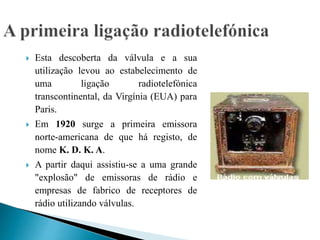  Esta descoberta da válvula e a sua
utilização levou ao estabelecimento de
uma ligação radiotelefónica
transcontinental, da Virgínia (EUA) para
Paris.
 Em 1920 surge a primeira emissora
norte-americana de que há registo, de
nome K. D. K. A.
 A partir daqui assistiu-se a uma grande
"explosão" de emissoras de rádio e
empresas de fabrico de receptores de
rádio utilizando válvulas.
 