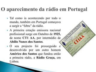  Tal como ia acontecendo por todo o
mundo, também em Portugal começava
a surgir a “febre” da rádio.
 A primeira estação emissora nacional
profissional surge em Outubro de 1925,
de nome CT1 AA, por intermédio de
Abílio Nunes dos Santos.
 O seu projecto foi prosseguido e
desenvolvido por um outro homem
Américo dos Santos que fundou então
a primeira rádio, a Rádio Graça, em
Lisboa.
 