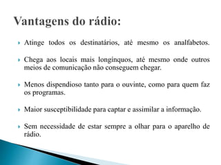  Atinge todos os destinatários, até mesmo os analfabetos.
 Chega aos locais mais longínquos, até mesmo onde outros
meios de comunicação não conseguem chegar.
 Menos dispendioso tanto para o ouvinte, como para quem faz
os programas.
 Maior susceptibilidade para captar e assimilar a informação.
 Sem necessidade de estar sempre a olhar para o aparelho de
rádio.
 