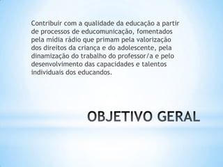 Contribuir com a qualidade da educação a partir
de processos de educomunicação, fomentados
pela mídia rádio que primam pela valorização
dos direitos da criança e do adolescente, pela
dinamização do trabalho do professor/a e pelo
desenvolvimento das capacidades e talentos
individuais dos educandos.
 