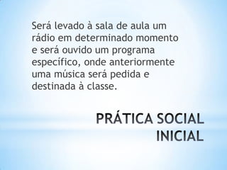 Será levado à sala de aula um
rádio em determinado momento
e será ouvido um programa
específico, onde anteriormente
uma música será pedida e
destinada à classe.
 