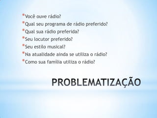 *Você ouve rádio?
*Qual seu programa de rádio preferido?
*Qual sua rádio preferida?
*Seu locutor preferido?
*Seu estilo musical?
*Na atualidade ainda se utiliza o rádio?
*Como sua família utiliza o rádio?
 