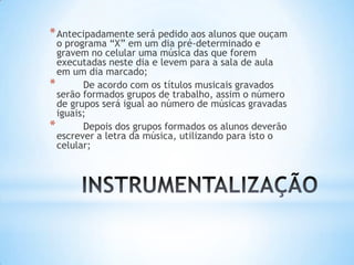 *Antecipadamente será pedido aos alunos que ouçam
o programa “X” em um dia pré-determinado e
gravem no celular uma música das que forem
executadas neste dia e levem para a sala de aula
em um dia marcado;
* De acordo com os títulos musicais gravados
serão formados grupos de trabalho, assim o número
de grupos será igual ao número de músicas gravadas
iguais;
* Depois dos grupos formados os alunos deverão
escrever a letra da música, utilizando para isto o
celular;
 