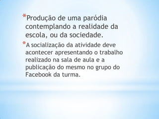 *Produção de uma paródia
contemplando a realidade da
escola, ou da sociedade.
*A socialização da atividade deve
acontecer apresentando o trabalho
realizado na sala de aula e a
publicação do mesmo no grupo do
Facebook da turma.
 