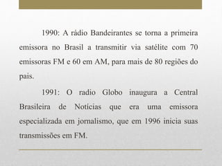 1990: A rádio Bandeirantes se torna a primeira 
emissora no Brasil a transmitir via satélite com 70 
emissoras FM e 60 em AM, para mais de 80 regiões do 
pais. 
1991: O radio Globo inaugura a Central 
Brasileira de Notícias que era uma emissora 
especializada em jornalismo, que em 1996 inicia suas 
transmissões em FM. 
 