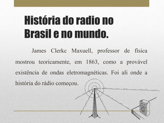 História do radio no 
Brasil e no mundo. 
James Clerkc Maxuell, professor de física 
mostrou teoricamente, em 1863, como a provável 
existência de ondas eletromagnéticas. Foi ali onde a 
história do rádio começou. 
 