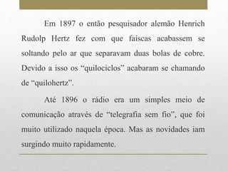 Em 1897 o então pesquisador alemão Henrich 
Rudolp Hertz fez com que faíscas acabassem se 
soltando pelo ar que separavam duas bolas de cobre. 
Devido a isso os “quilociclos” acabaram se chamando 
de “quilohertz”. 
Até 1896 o rádio era um simples meio de 
comunicação através de “telegrafia sem fio”, que foi 
muito utilizado naquela época. Mas as novidades iam 
surgindo muito rapidamente. 
 