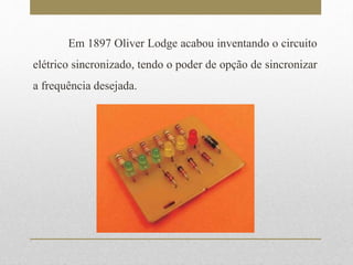 Em 1897 Oliver Lodge acabou inventando o circuito 
elétrico sincronizado, tendo o poder de opção de sincronizar 
a frequência desejada. 
 