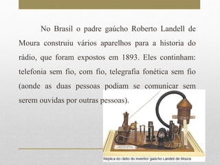 No Brasil o padre gaúcho Roberto Landell de 
Moura construiu vários aparelhos para a historia do 
rádio, que foram expostos em 1893. Eles continham: 
telefonia sem fio, com fio, telegrafia fonética sem fio 
(aonde as duas pessoas podiam se comunicar sem 
serem ouvidas por outras pessoas). 
 