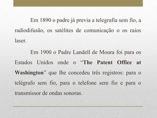 Em 1890 o padre já previa a telegrafia sem fio, a 
radiodifusão, os satélites de comunicação o os raios 
laser. 
Em 1900 o Padre Landell de Moura foi para os 
Estados Unidos onde o “The Patent Office at 
Washington” que lhe concedeu três registros: para o 
telégrafo sem fio, para o telefone sem fio e para o 
transmissor de ondas sonoras. 
 
