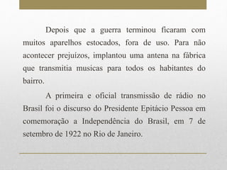 Depois que a guerra terminou ficaram com 
muitos aparelhos estocados, fora de uso. Para não 
acontecer prejuízos, implantou uma antena na fábrica 
que transmitia musicas para todos os habitantes do 
bairro. 
A primeira e oficial transmissão de rádio no 
Brasil foi o discurso do Presidente Epitácio Pessoa em 
comemoração a Independência do Brasil, em 7 de 
setembro de 1922 no Rio de Janeiro. 
 