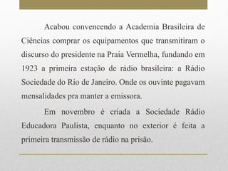 Acabou convencendo a Academia Brasileira de 
Ciências comprar os equipamentos que transmitiram o 
discurso do presidente na Praia Vermelha, fundando em 
1923 a primeira estação de rádio brasileira: a Rádio 
Sociedade do Rio de Janeiro. Onde os ouvinte pagavam 
mensalidades pra manter a emissora. 
Em novembro é criada a Sociedade Rádio 
Educadora Paulista, enquanto no exterior é feita a 
primeira transmissão de rádio na prisão. 
 