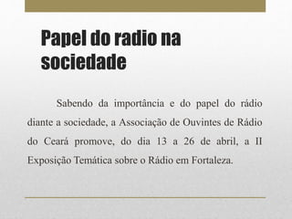 Papel do radio na 
sociedade 
Sabendo da importância e do papel do rádio 
diante a sociedade, a Associação de Ouvintes de Rádio 
do Ceará promove, do dia 13 a 26 de abril, a II 
Exposição Temática sobre o Rádio em Fortaleza. 
 