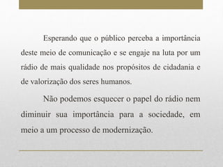 Esperando que o público perceba a importância 
deste meio de comunicação e se engaje na luta por um 
rádio de mais qualidade nos propósitos de cidadania e 
de valorização dos seres humanos. 
Não podemos esquecer o papel do rádio nem 
diminuir sua importância para a sociedade, em 
meio a um processo de modernização. 
 
