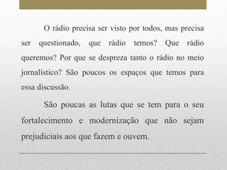 O rádio precisa ser visto por todos, mas precisa 
ser questionado, que rádio temos? Que rádio 
queremos? Por que se despreza tanto o rádio no meio 
jornalístico? São poucos os espaços que temos para 
essa discussão. 
São poucas as lutas que se tem para o seu 
fortalecimento e modernização que não sejam 
prejudiciais aos que fazem e ouvem. 
 